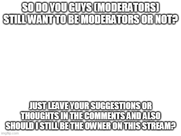 Be Honest | SO DO YOU GUYS (MODERATORS) STILL WANT TO BE MODERATORS OR NOT? JUST LEAVE YOUR SUGGESTIONS OR THOUGHTS IN THE COMMENTS AND ALSO SHOULD I STILL BE THE OWNER ON THIS STREAM? | image tagged in blank white template | made w/ Imgflip meme maker