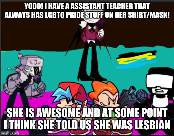Yo Mrs Harris is pog | YOOO! I HAVE A ASSISTANT TEACHER THAT ALWAYS HAS LGBTQ PRIDE STUFF ON HER SHIRT/MASK! SHE IS AWESOME AND AT SOME POINT I THINK SHE TOLD US SHE WAS LESBIAN | made w/ Imgflip meme maker