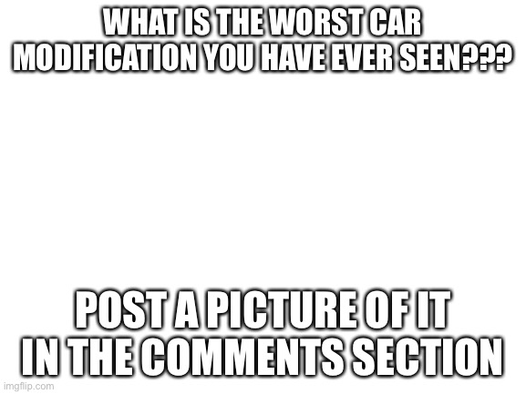Worst car modifications | WHAT IS THE WORST CAR MODIFICATION YOU HAVE EVER SEEN??? POST A PICTURE OF IT IN THE COMMENTS SECTION | image tagged in blank white template | made w/ Imgflip meme maker