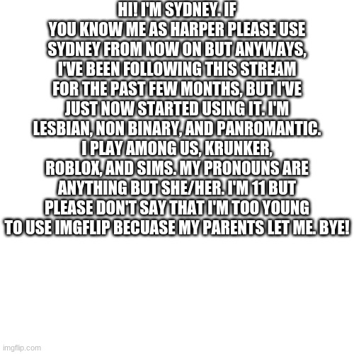 Blank Transparent Square Meme | HI! I'M SYDNEY. IF YOU KNOW ME AS HARPER PLEASE USE SYDNEY FROM NOW ON BUT ANYWAYS, I'VE BEEN FOLLOWING THIS STREAM FOR THE PAST FEW MONTHS, BUT I'VE JUST NOW STARTED USING IT. I'M LESBIAN, NON BINARY, AND PANROMANTIC. I PLAY AMONG US, KRUNKER, ROBLOX, AND SIMS. MY PRONOUNS ARE ANYTHING BUT SHE/HER. I'M 11 BUT PLEASE DON'T SAY THAT I'M TOO YOUNG TO USE IMGFLIP BECUASE MY PARENTS LET ME. BYE! | image tagged in memes,blank transparent square | made w/ Imgflip meme maker