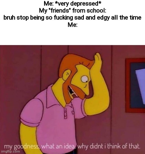 I need new irl friends. R e a l friends, not a bunch of assholes. | Me: *very depressed*
My "friends" from school: bruh stop being so fucking sad and edgy all the time
Me: | image tagged in my goodness what an idea why didn't i think of that | made w/ Imgflip meme maker