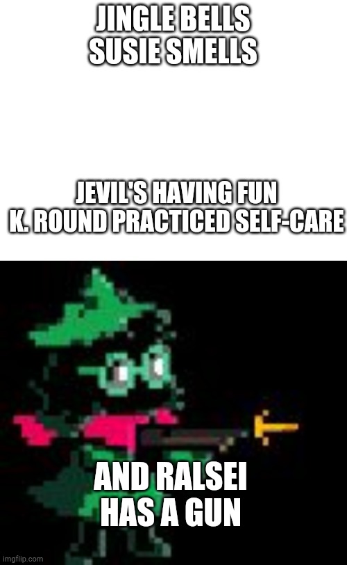 For you amazing ralseis :3 |  JINGLE BELLS
SUSIE SMELLS; JEVIL'S HAVING FUN

K. ROUND PRACTICED SELF-CARE; AND RALSEI HAS A GUN | image tagged in blank white template,ralsei gun | made w/ Imgflip meme maker
