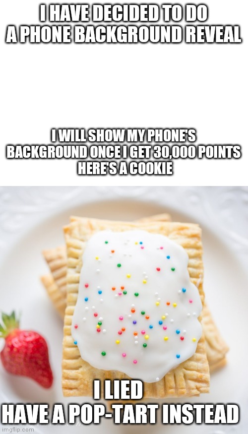 I HAVE DECIDED TO DO A PHONE BACKGROUND REVEAL; I WILL SHOW MY PHONE'S BACKGROUND ONCE I GET 30,000 POINTS
 HERE'S A COOKIE; I LIED 
HAVE A POP-TART INSTEAD | image tagged in blank white template,birthday poptart | made w/ Imgflip meme maker