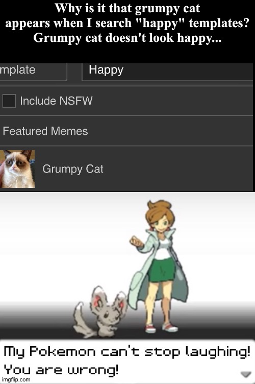I don't think grumpy cat is happy... (Credit to mooser1) |  Why is it that grumpy cat appears when I search "happy" templates? Grumpy cat doesn't look happy... | image tagged in my pokemon can't stop laughing you are wrong,funny,memes,imgflip,lying,lying to me | made w/ Imgflip meme maker