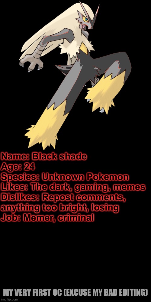 Hope this counts as an OC, I suck at recolours. | Name: Black shade
Age: 24
Species: Unknown Pokemon
Likes: The dark, gaming, memes
Dislikes: Repost comments, anything too bright, losing
Job: Memer, criminal; MY VERY FIRST OC (EXCUSE MY BAD EDITING) | image tagged in memes,blank transparent square | made w/ Imgflip meme maker