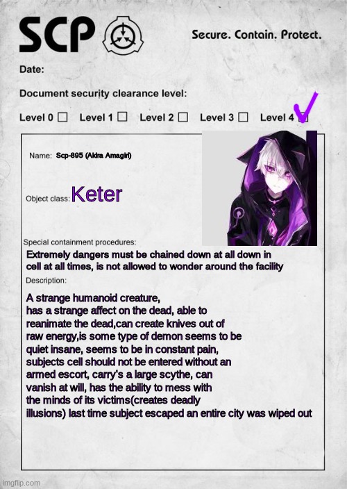 SCP document | Scp-895 (Akira Amagiri); Keter; Extremely dangers must be chained down at all down in cell at all times, is not allowed to wonder around the facility; A strange humanoid creature, has a strange affect on the dead, able to reanimate the dead,can create knives out of raw energy,is some type of demon seems to be quiet insane, seems to be in constant pain, subjects cell should not be entered without an armed escort, carry's a large scythe, can vanish at will, has the ability to mess with the minds of its victims(creates deadly illusions) last time subject escaped an entire city was wiped out | image tagged in scp document | made w/ Imgflip meme maker