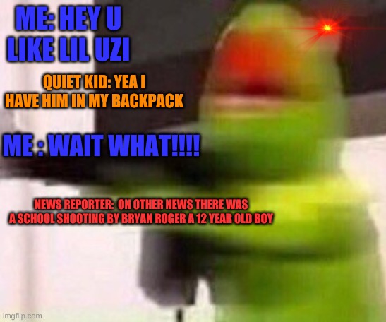 school shooter (muppet) | ME: HEY U LIKE LIL UZI; QUIET KID: YEA I HAVE HIM IN MY BACKPACK; ME : WAIT WHAT!!!! NEWS REPORTER:  ON OTHER NEWS THERE WAS A SCHOOL SHOOTING BY BRYAN ROGER A 12 YEAR OLD BOY | image tagged in school shooter muppet | made w/ Imgflip meme maker