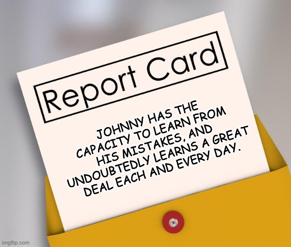 Report card | JOHNNY HAS THE CAPACITY TO LEARN FROM HIS MISTAKES, AND UNDOUBTEDLY LEARNS A GREAT DEAL EACH AND EVERY DAY. | image tagged in report card | made w/ Imgflip meme maker