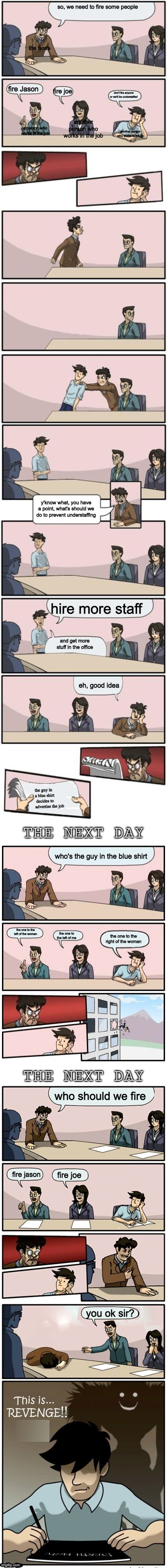 The Boardroom Meeting Director's cut | so, we need to fire some people; the boss; fire Jason; fire joe; don't fire anyone or we'll be understaffed; another person who works in the job; a person who works in the job; another person who works in the jib; y'know what, you have a point, what's should we do to prevent understaffing; hire more staff; and get more stuff in the office; eh, good idea; the guy in a blue shirt  decides to advertise the job; who's the guy in the blue shirt; the one to the left of the woman; the one to the left of me; the one to the right of the woman; who should we fire; fire jason; fire joe; you ok sir? | image tagged in the boardroom meeting director's cut | made w/ Imgflip meme maker