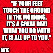 BNTE | "IF YOUR FEET TOUCH THE GROUND IN THE MORNING, IT'S A GREAT DAY! WHAT YOU DO WITH IT, IS ALL UP TO YOU."; BNTE | image tagged in solid red | made w/ Imgflip meme maker