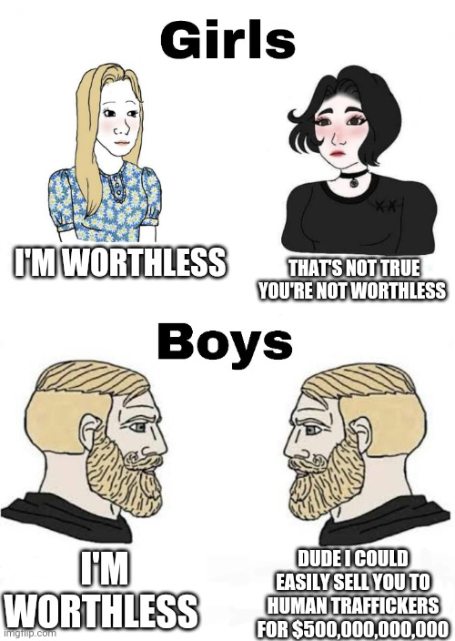 Girls vs Boys | I'M WORTHLESS; THAT'S NOT TRUE YOU'RE NOT WORTHLESS; I'M WORTHLESS; DUDE I COULD EASILY SELL YOU TO HUMAN TRAFFICKERS FOR $500,000,000,000 | image tagged in girls vs boys,boys vs girls | made w/ Imgflip meme maker
