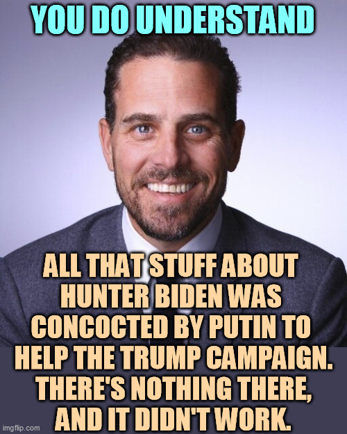 Sorry folks, just phony Russian disinformation, nothing more. | YOU DO UNDERSTAND; ALL THAT STUFF ABOUT 
HUNTER BIDEN WAS 
CONCOCTED BY PUTIN TO 
HELP THE TRUMP CAMPAIGN.
THERE'S NOTHING THERE,
AND IT DIDN'T WORK. | image tagged in hunter biden,russian,lies,putin,trump,phony | made w/ Imgflip meme maker