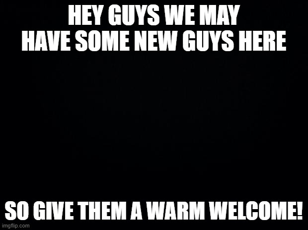 ok? | HEY GUYS WE MAY HAVE SOME NEW GUYS HERE; SO GIVE THEM A WARM WELCOME! | image tagged in black background | made w/ Imgflip meme maker