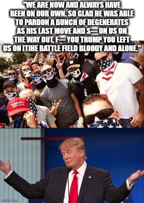 But thats none of my business | "WE ARE NOW AND ALWAYS HAVE BEEN ON OUR OWN. SO GLAD HE WAS ABLE TO PARDON A BUNCH OF DEGENERATES AS HIS LAST MOVE AND S--- ON US ON THE WAY OUT, F--- YOU TRUMP YOU LEFT US ON [T]HE BATTLE FIELD BLOODY AND ALONE." | image tagged in proud boys,donald trump shrugging,memes,politics,treason,donald trump is an idiot | made w/ Imgflip meme maker