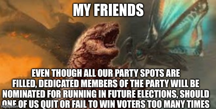 MY FRIENDS; EVEN THOUGH ALL OUR PARTY SPOTS ARE FILLED, DEDICATED MEMBERS OF THE PARTY WILL BE NOMINATED FOR RUNNING IN FUTURE ELECTIONS, SHOULD ONE OF US QUIT OR FAIL TO WIN VOTERS TOO MANY TIMES | image tagged in godzilla king of the monsters | made w/ Imgflip meme maker