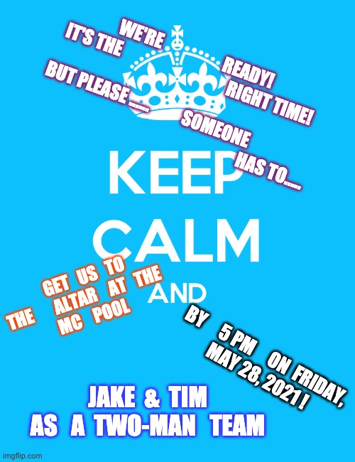 We Waited on COVID-19 long enough!  WE DO | WE'RE                   READY!



IT'S THE                                 RIGHT TIME!
       
BUT PLEASE ......          SOMEONE                 

                                                                HAS TO..... GET   US   TO
THE       ALTAR    AT   THE    
MC    POOL; BY     5 PM     ON  FRIDAY, 

MAY 28, 2021 ! JAKE  &  TIM
AS   A  TWO-MAN   TEAM | image tagged in keep calm and | made w/ Imgflip meme maker