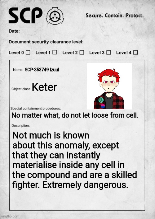 You are in the SCP compound and in front of this cell WDYD | SCP-353749 Izuul; Keter; No matter what, do not let loose from cell. Not much is known about this anomaly, except that they can instantly materialise inside any cell in the compound and are a skilled fighter. Extremely dangerous. | image tagged in scp document,roleplaying,scp compound | made w/ Imgflip meme maker