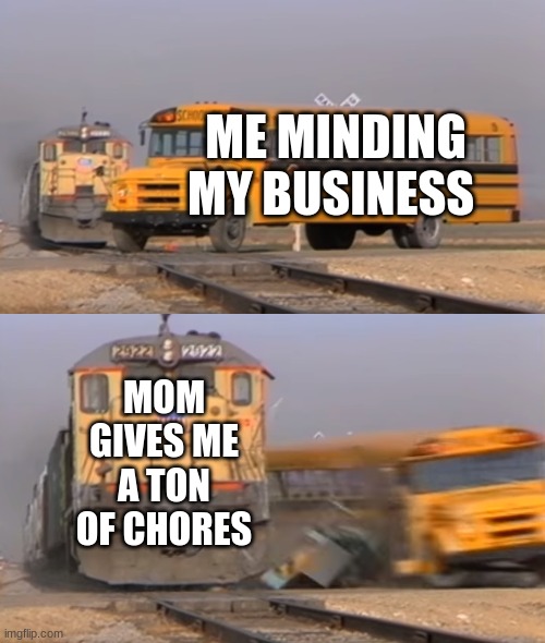 A train hitting a school bus | ME MINDING MY BUSINESS; MOM GIVES ME A TON OF CHORES | image tagged in a train hitting a school bus | made w/ Imgflip meme maker