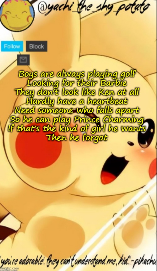 Yachis pika temp | Boys are always playing golf
Looking for their Barbie
They don't look like Ken at all
Hardly have a heartbeat
Need someone who falls apart
So he can play Prince Charming
If that's the kind of girl he wants
Then he forgot | image tagged in yachis pika temp | made w/ Imgflip meme maker