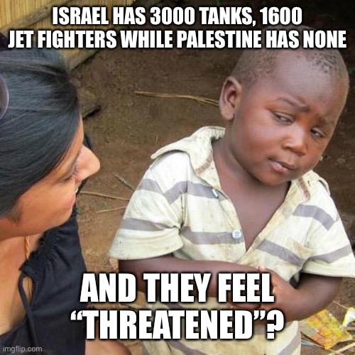 Israel | ISRAEL HAS 3000 TANKS, 1600 JET FIGHTERS WHILE PALESTINE HAS NONE; AND THEY FEEL “THREATENED”? | image tagged in memes,third world skeptical kid | made w/ Imgflip meme maker