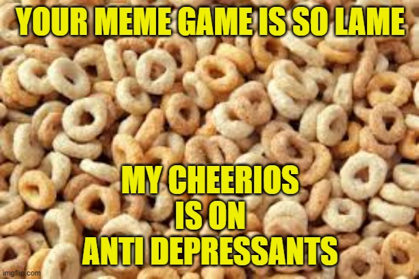 cheerios | YOUR MEME GAME IS SO LAME MY CHEERIOS IS ON ANTI DEPRESSANTS | image tagged in cheerios | made w/ Imgflip meme maker