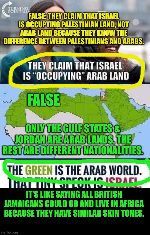 When you can tell the difference between different nationalities | FALSE: THEY CLAIM THAT ISRAEL IS OCCUPYING PALESTINIAN LAND, NOT ARAB LAND BECAUSE THEY KNOW THE DIFFERENCE BETWEEN PALESTINIANS AND ARABS. FALSE; ONLY THE GULF STATES & JORDAN ARE ARAB LANDS, THE REST ARE DIFFERENT NATIONALITIES. IT’S LIKE SAYING ALL BRITISH JAMAICANS COULD GO AND LIVE IN AFRICA BECAUSE THEY HAVE SIMILAR SKIN TONES. | image tagged in aoc,democrats,alexandria ocasio-cortez,intelligence | made w/ Imgflip meme maker