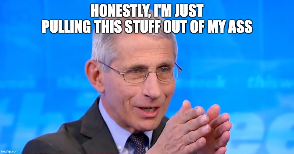 Dr. Fauci 2020 | HONESTLY, I'M JUST PULLING THIS STUFF OUT OF MY ASS | image tagged in dr fauci 2020,covid-19 | made w/ Imgflip meme maker
