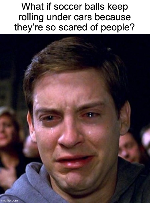 Now I’m sad. | What if soccer balls keep rolling under cars because they’re so scared of people? | image tagged in crying peter parker | made w/ Imgflip meme maker