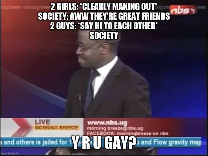 why are you gay | 2 GIRLS: *CLEARLY MAKING OUT*
SOCIETY: AWW THEY'RE GREAT FRIENDS
2 GUYS: *SAY HI TO EACH OTHER*
SOCIETY; Y R U GAY? | image tagged in why are you gay | made w/ Imgflip meme maker