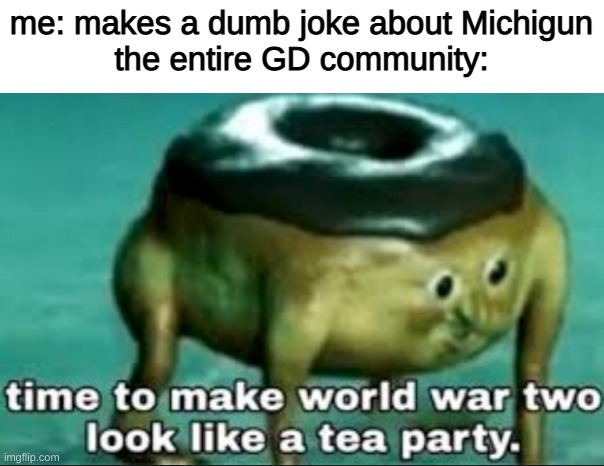 time to make world war 2 look like a tea party |  me: makes a dumb joke about Michigun
the entire GD community: | image tagged in time to make world war 2 look like a tea party | made w/ Imgflip meme maker