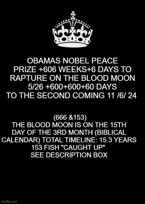 blood moon | OBAMAS NOBEL PEACE PRIZE +606 WEEKS+6 DAYS TO RAPTURE ON THE BLOOD MOON 5/26 +600+600+60 DAYS TO THE SECOND COMING 11 /6/ 24; (666 &153)
THE BLOOD MOON IS ON THE 15TH DAY OF THE 3RD MONTH (BIBLICAL CALENDAR) TOTAL TIMELINE: 15.3 YEARS
153 FISH "CAUGHT UP" 
SEE DESCRIPTION BOX | image tagged in memes,keep calm and carry on black | made w/ Imgflip meme maker