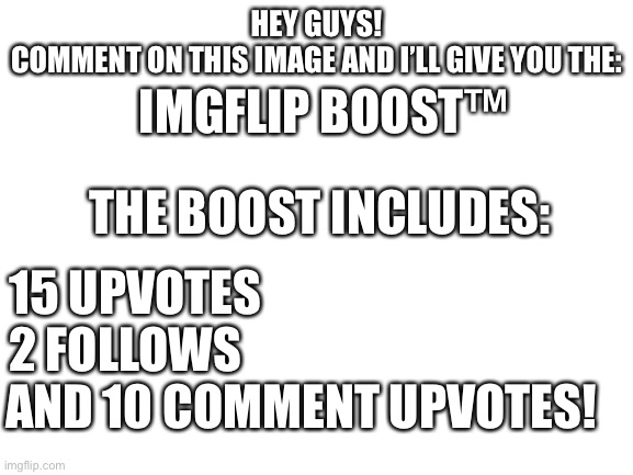 Comment for the all new: Imgflip boost™ | HEY GUYS!
COMMENT ON THIS IMAGE AND I’LL GIVE YOU THE:; IMGFLIP BOOST™; THE BOOST INCLUDES:; 15 UPVOTES
2 FOLLOWS; AND 10 COMMENT UPVOTES! | image tagged in blank white template | made w/ Imgflip meme maker
