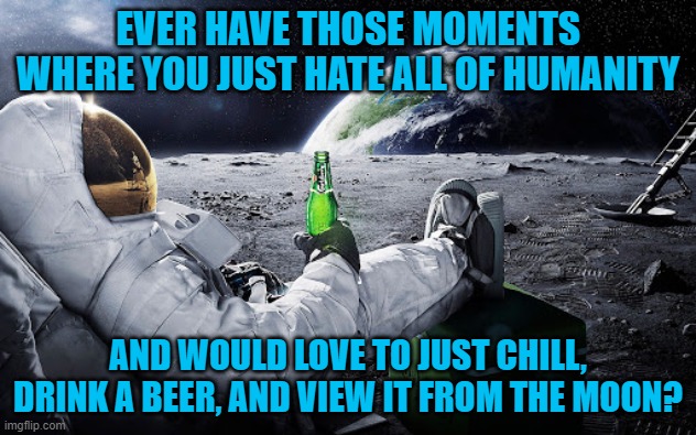 Although, drinking a beer with your space suit on would be impossible. Or would it? | EVER HAVE THOSE MOMENTS WHERE YOU JUST HATE ALL OF HUMANITY; AND WOULD LOVE TO JUST CHILL, DRINK A BEER, AND VIEW IT FROM THE MOON? | image tagged in humanity,human race,moon,chill | made w/ Imgflip meme maker