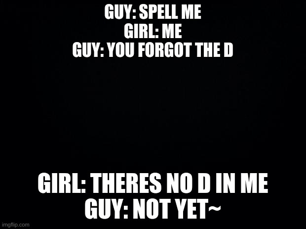 lmfao |  GUY: SPELL ME
GIRL: ME
GUY: YOU FORGOT THE D; GIRL: THERES NO D IN ME
GUY: NOT YET~ | image tagged in black background | made w/ Imgflip meme maker