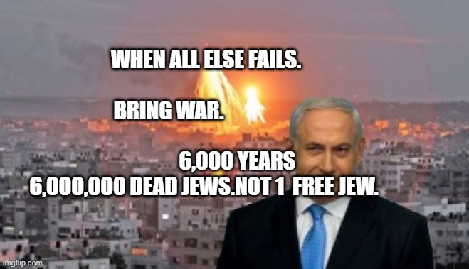 Bibi phosphorus | WHEN ALL ELSE FAILS.                      BRING WAR.                                   
                6,000 YEARS  6,000,000 DEAD JEWS.NOT 1  FREE JEW. | image tagged in bibi phosphorus | made w/ Imgflip meme maker