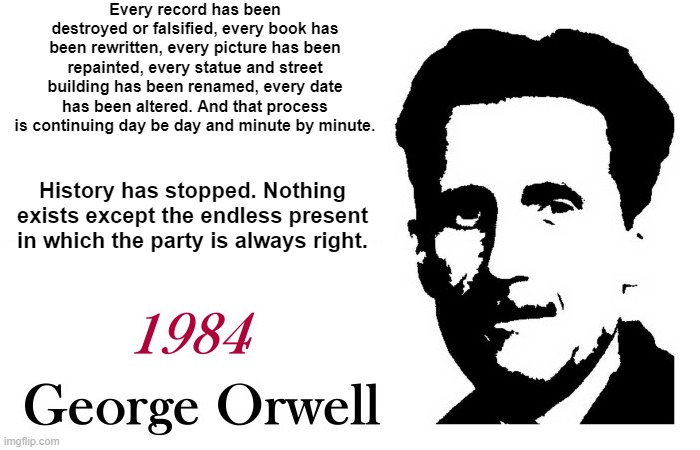 George Orwell 1984 Every record has been rewritten | Every record has been destroyed or falsified, every book has been rewritten, every picture has been repainted, every statue and street building has been renamed, every date has been altered. And that process is continuing day be day and minute by minute. History has stopped. Nothing exists except the endless present in which the party is always right. | image tagged in george orwell 1984 blank | made w/ Imgflip meme maker