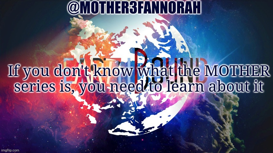 MOTHER series | If you don't know what the MOTHER series is, you need to learn about it | image tagged in mother3fannorah temp,mother,earthbound,mother 3 | made w/ Imgflip meme maker