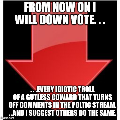 Sick of their BS! | FROM NOW ON I WILL DOWN VOTE. . . . . .EVERY IDIOTIC TROLL OF A GUTLESS COWARD THAT TURNS OFF COMMENTS IN THE POLTIC STREAM. . .AND I SUGGEST OTHERS DO THE SAME. | image tagged in down-vote,bullshit,cowards,downvote,politics,losers | made w/ Imgflip meme maker