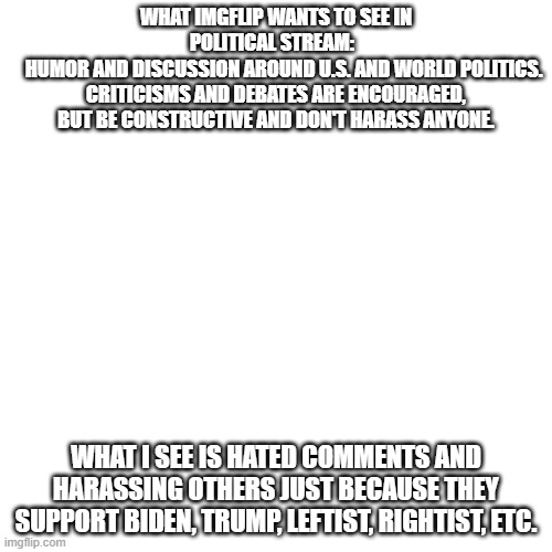 And yet I see harassment on one of those memer's memes. | WHAT IMGFLIP WANTS TO SEE IN POLITICAL STREAM:  
    HUMOR AND DISCUSSION AROUND U.S. AND WORLD POLITICS. CRITICISMS AND DEBATES ARE ENCOURAGED, BUT BE CONSTRUCTIVE AND DON'T HARASS ANYONE. WHAT I SEE IS HATED COMMENTS AND HARASSING OTHERS JUST BECAUSE THEY SUPPORT BIDEN, TRUMP, LEFTIST, RIGHTIST, ETC. | image tagged in memes,blank transparent square | made w/ Imgflip meme maker