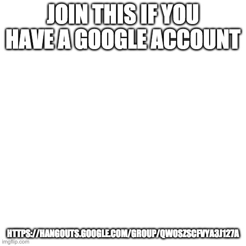 https://hangouts.google.com/group/QwoszScFvYA3J127A | JOIN THIS IF YOU HAVE A GOOGLE ACCOUNT; HTTPS://HANGOUTS.GOOGLE.COM/GROUP/QWOSZSCFVYA3J127A | image tagged in memes,blank transparent square | made w/ Imgflip meme maker