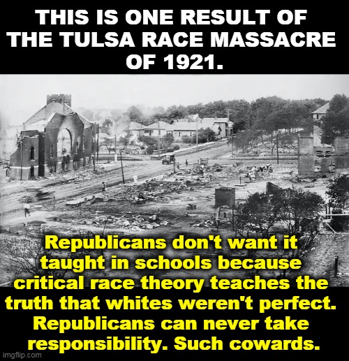 Republicans think they're strong, but morally they're the weakest of cowards. | THIS IS ONE RESULT OF 
THE TULSA RACE MASSACRE 
OF 1921. Republicans don't want it 
taught in schools because 
critical race theory teaches the 
truth that whites weren't perfect. 
Republicans can never take 
responsibility. Such cowards. | image tagged in race,massacre,republicans,weak,morality,cowards | made w/ Imgflip meme maker