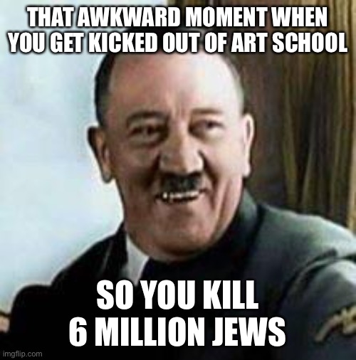 laughing hitler | THAT AWKWARD MOMENT WHEN YOU GET KICKED OUT OF ART SCHOOL; SO YOU KILL 6 MILLION JEWS | image tagged in laughing hitler | made w/ Imgflip meme maker