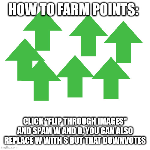 Blank Transparent Square | HOW TO FARM POINTS:; CLICK "FLIP THROUGH IMAGES" AND SPAM W AND D, YOU CAN ALSO REPLACE W WITH S BUT THAT DOWNVOTES | image tagged in memes,blank transparent square | made w/ Imgflip meme maker