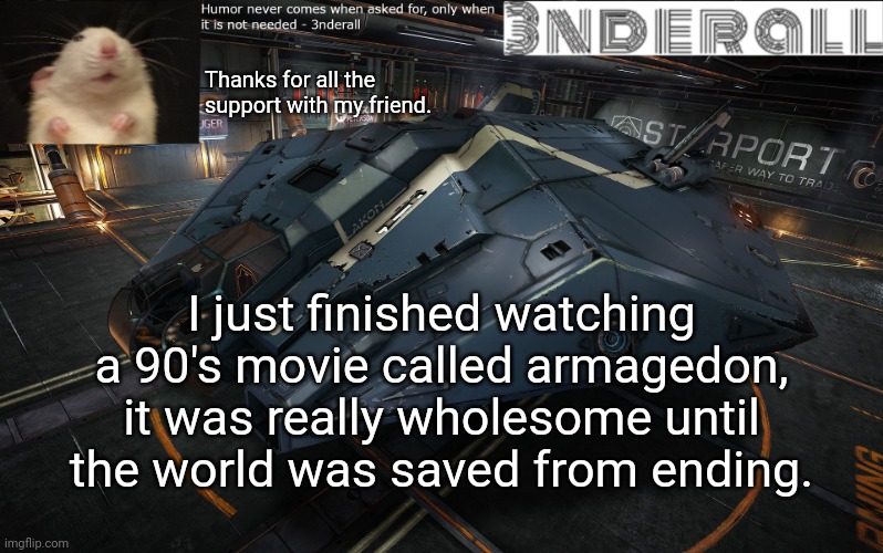 I have a messed up mind, don't question it. | Thanks for all the support with my friend. I just finished watching a 90's movie called armagedon, it was really wholesome until the world was saved from ending. | image tagged in 3nderall announcement temp | made w/ Imgflip meme maker