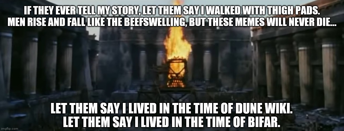 Dune Seitchposting/Troy Mashup | IF THEY EVER TELL MY STORY, LET THEM SAY I WALKED WITH THIGH PADS.
MEN RISE AND FALL LIKE THE BEEFSWELLING, BUT THESE MEMES WILL NEVER DIE... LET THEM SAY I LIVED IN THE TIME OF DUNE WIKI.
LET THEM SAY I LIVED IN THE TIME OF BIFAR. | image tagged in dune,troy | made w/ Imgflip meme maker