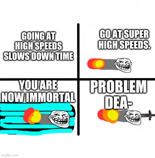 How to never die. | GO AT SUPER HIGH SPEEDS. GOING AT HIGH SPEEDS SLOWS DOWN TIME; YOU ARE NOW IMMORTAL; PROBLEM DEA- | image tagged in memes,blank starter pack | made w/ Imgflip meme maker