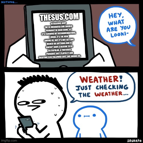 Friday night why though | THESUS.COM; 10 REASONS WHY FNF IS OVERRATED AND SHOULD PROBABLY BE DEAD SOON. #1: IT’S FLOODING MY RECOMMENDATIONS. I MEAN, IT’S THE NEW AMONG US, BUT IT’S NOT GETTING MEMED OR ANYTHING AND IT DOESN’T HAVE A REASON TO BE SO POPULAR. A YOUTUBER PROBABLY JUST PLAYED IT AND EVERYONE ELSE FOLLOWED SUIT, LIKE AMONG US. | image tagged in srgrafo what are you looking at,friday night funkin | made w/ Imgflip meme maker