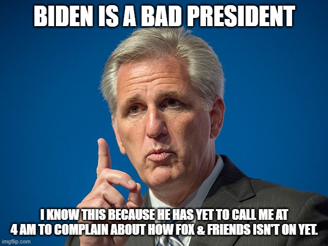 Kevin McCarthy | BIDEN IS A BAD PRESIDENT; I KNOW THIS BECAUSE HE HAS YET TO CALL ME AT 4 AM TO COMPLAIN ABOUT HOW FOX & FRIENDS ISN'T ON YET. | image tagged in kevin mccarthy | made w/ Imgflip meme maker