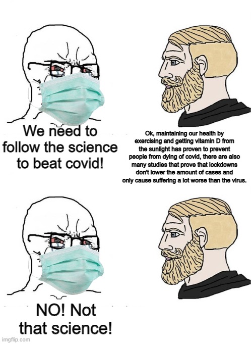 They are all for "following the science" unless it challenges their narratives | Ok, maintaining our health by exercising and getting vitamin D from the sunlight has proven to prevent people from dying of covid, there are also many studies that prove that lockdowns don't lower the amount of cases and only cause suffering a lot worse than the virus. We need to follow the science to beat covid! NO! Not that science! | image tagged in soyboy vs yes chad,liberal hypocrisy,tyranny,lockdown,quarantine | made w/ Imgflip meme maker