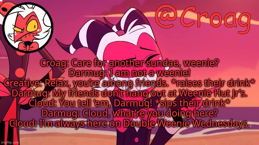 Croag's Moxxie Template | Croag: Care for another sundae, weenie?
Darmug: I am not a weenie!
Creative: Relax, you’re among friends. *raises their drink*
Darmug: My friends don’t hang out at Weenie Hut Jr’s.
Cloud: You tell ‘em, Darmug! *sips their drink*
Darmug: Cloud, what’re you doing here?
Cloud: I’m always here on Double Weenie Wednesdays. | image tagged in croag's moxxie template | made w/ Imgflip meme maker